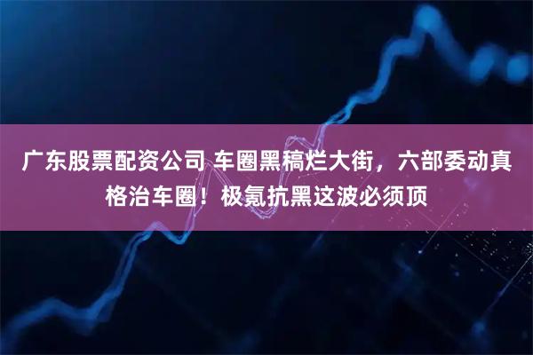广东股票配资公司 车圈黑稿烂大街，六部委动真格治车圈！极氪抗黑这波必须顶