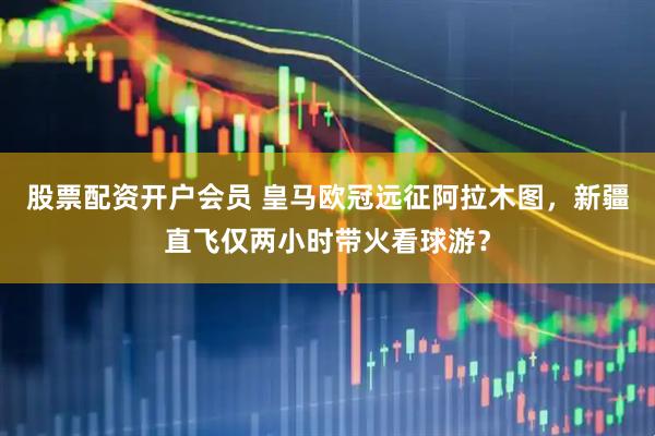 股票配资开户会员 皇马欧冠远征阿拉木图，新疆直飞仅两小时带火看球游？