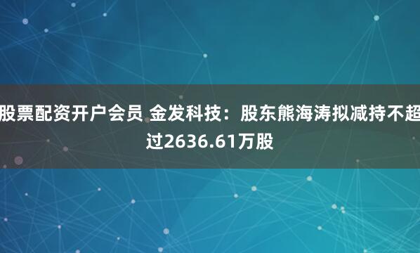 股票配资开户会员 金发科技：股东熊海涛拟减持不超过2636.61万股