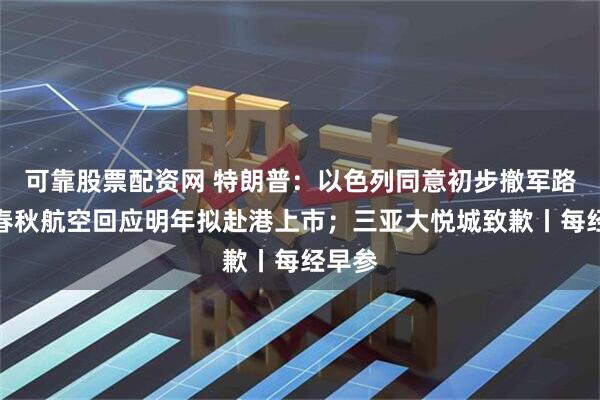 可靠股票配资网 特朗普：以色列同意初步撤军路线；春秋航空回应明年拟赴港上市；三亚大悦城致歉丨每经早参