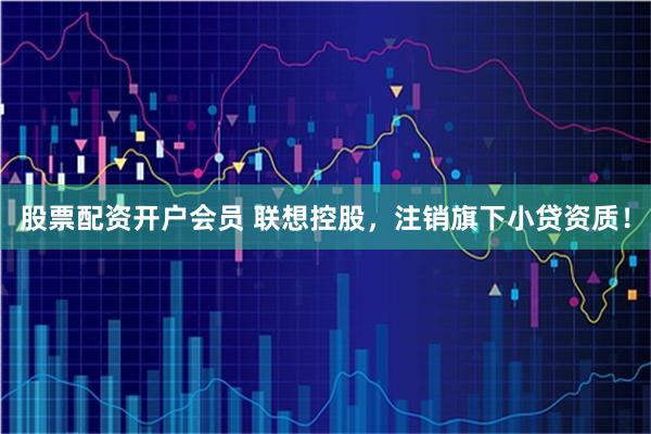 股票配资开户会员 联想控股，注销旗下小贷资质！