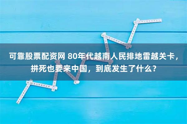 可靠股票配资网 80年代越南人民排地雷越关卡，拼死也要来中国，到底发生了什么？