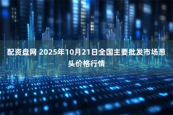 配资盘网 2025年10月21日全国主要批发市场葱头价格行情