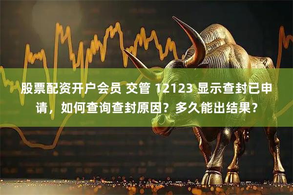 股票配资开户会员 交管 12123 显示查封已申请，如何查询查封原因？多久能出结果？