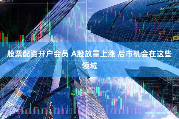 股票配资开户会员 A股放量上涨 后市机会在这些领域