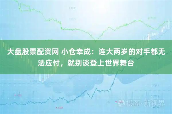 大盘股票配资网 小仓幸成：连大两岁的对手都无法应付，就别谈登上世界舞台