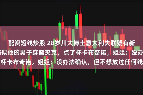 配资短线炒股 28岁川大博士意大利失联疑有新线索：有人26日看到疑似他的男子穿蓝夹克，点了杯卡布奇诺，姐姐：没办法确认，但不想放过任何线索