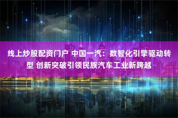 线上炒股配资门户 中国一汽：数智化引擎驱动转型 创新突破引领民族汽车工业新跨越