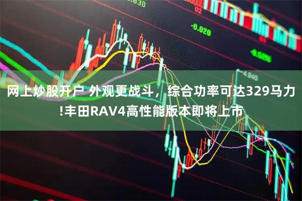 网上炒股开户 外观更战斗，综合功率可达329马力!丰田RAV4高性能版本即将上市
