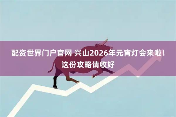 配资世界门户官网 兴山2026年元宵灯会来啦！这份攻略请收好