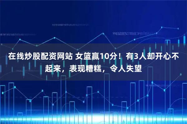 在线炒股配资网站 女篮赢10分！有3人却开心不起来，表现糟糕，令人失望
