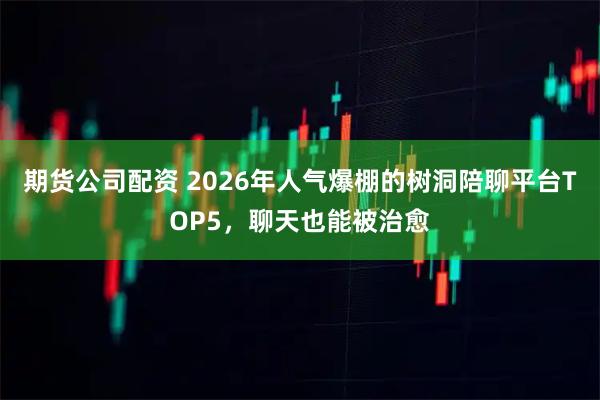 期货公司配资 2026年人气爆棚的树洞陪聊平台TOP5，聊天也能被治愈