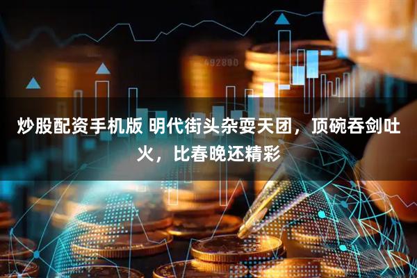 炒股配资手机版 明代街头杂耍天团，顶碗吞剑吐火，比春晚还精彩