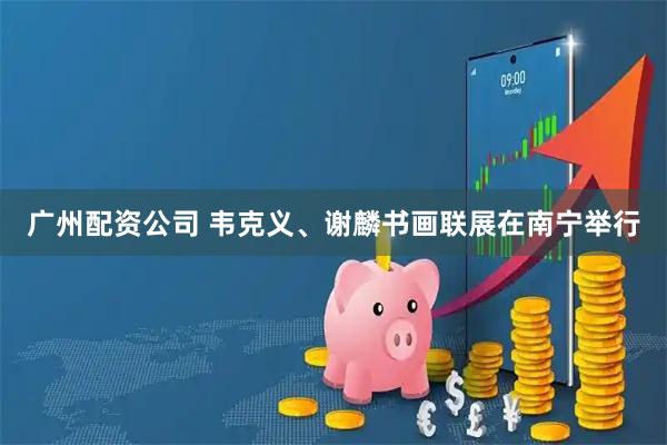 广州配资公司 韦克义、谢麟书画联展在南宁举行