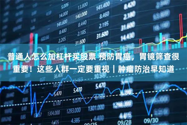 普通人怎么加杠杆买股票 预防胃癌，胃镜筛查很重要！这些人群一定要重视｜肿瘤防治早知道