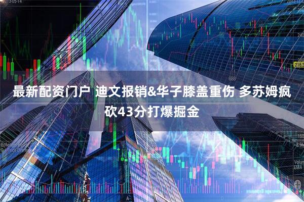 最新配资门户 迪文报销&华子膝盖重伤 多苏姆疯砍43分打爆掘金