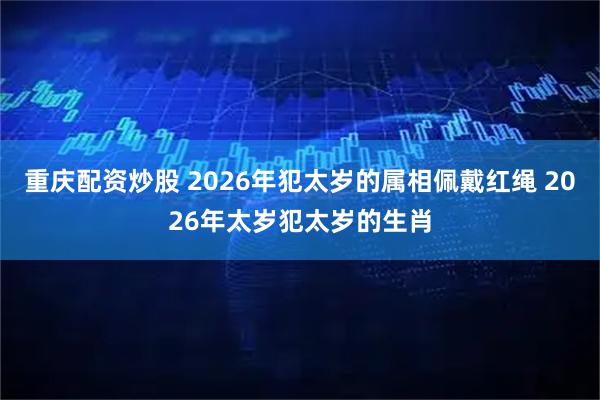 重庆配资炒股 2026年犯太岁的属相佩戴红绳 2026年太岁犯太岁的生肖