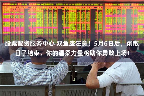 股票配资服务中心 双鱼座注意！5月6日后，闲散日子结束，你的温柔力量将助你勇敢上场！