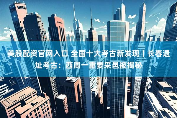 美股配资官网入口 全国十大考古新发现丨长春遗址考古：西周一重要采邑被揭秘